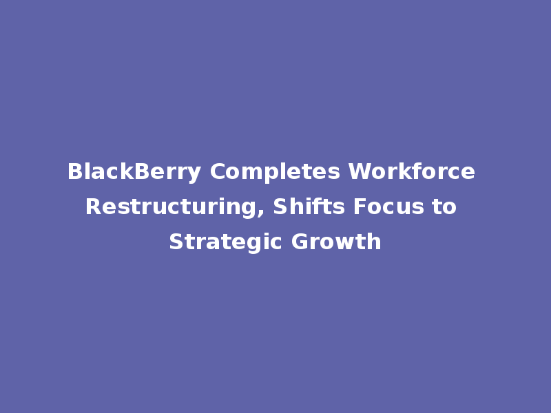 BlackBerry Completes Workforce Restructuring, Shifts Focus to Strategic Growth