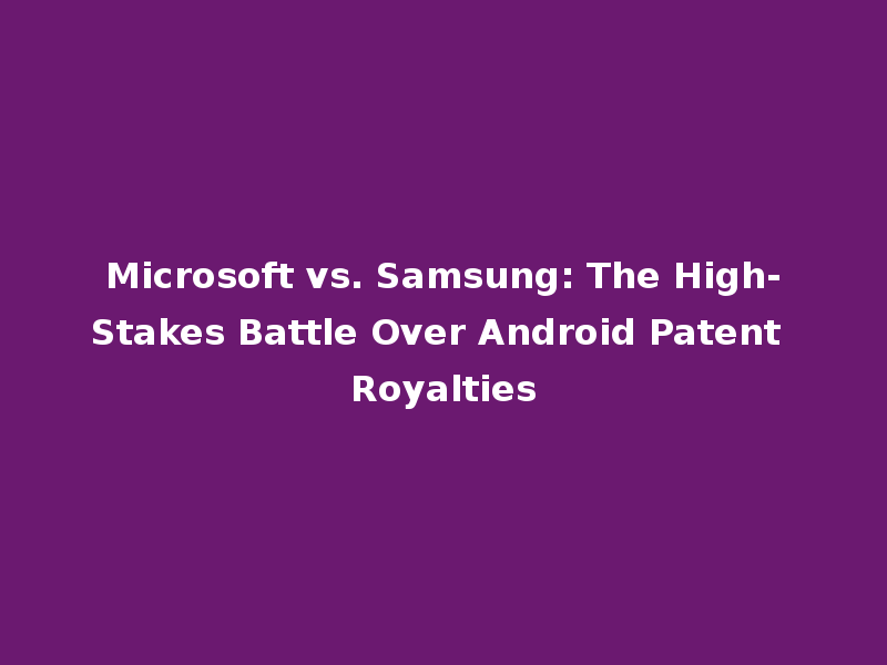 Microsoft vs. Samsung: The High-Stakes Battle Over Android Patent Royalties