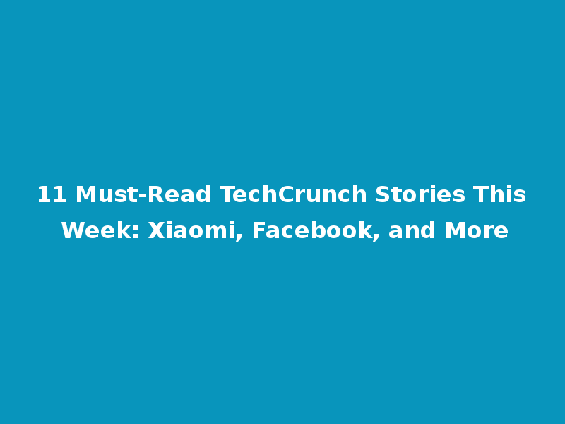 11 Must-Read TechCrunch Stories This Week: Xiaomi, Facebook, and More