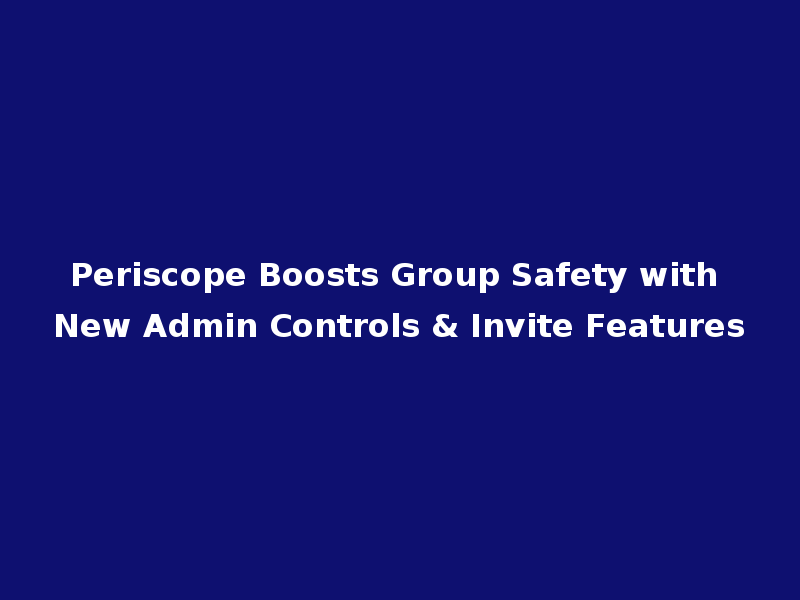 Periscope Boosts Group Safety with New Admin Controls & Invite Features