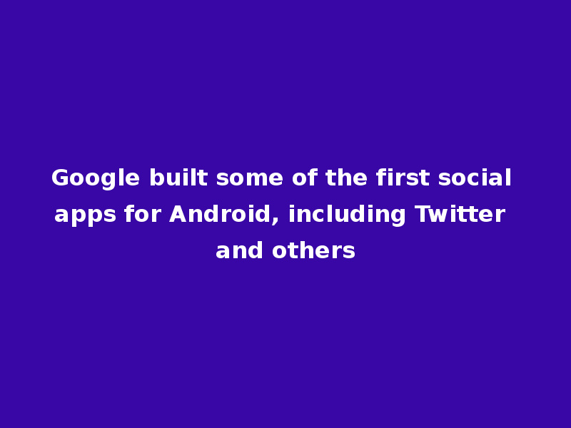 Google built some of the first social apps for Android, including Twitter and others