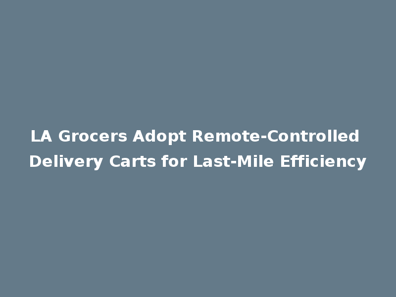 LA Grocers Adopt Remote-Controlled Delivery Carts for Last-Mile Efficiency
