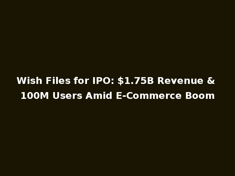 Wish Files for IPO: $1.75B Revenue & 100M Users Amid E-Commerce Boom