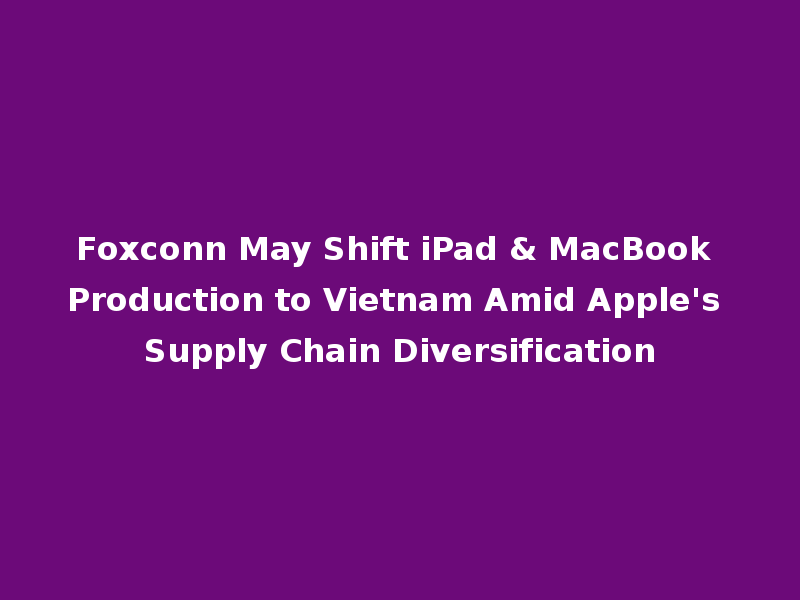 Foxconn May Shift iPad & MacBook Production to Vietnam Amid Apple's Supply Chain Diversification