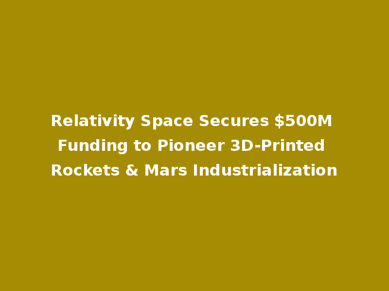 Relativity Space Secures $500M Funding to Pioneer 3D-Printed Rockets & Mars Industrialization