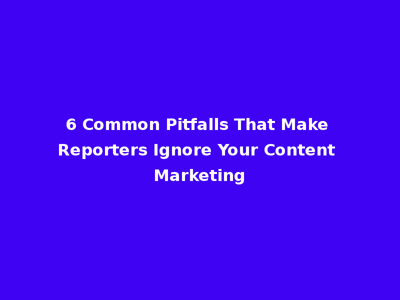 6 Common Pitfalls That Make Reporters Ignore Your Content Marketing