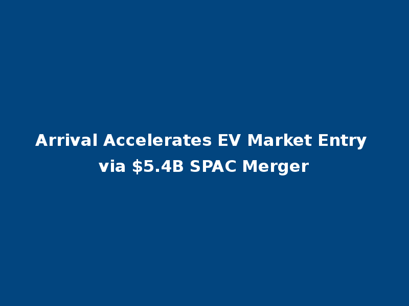 Arrival Accelerates EV Market Entry via $5.4B SPAC Merger