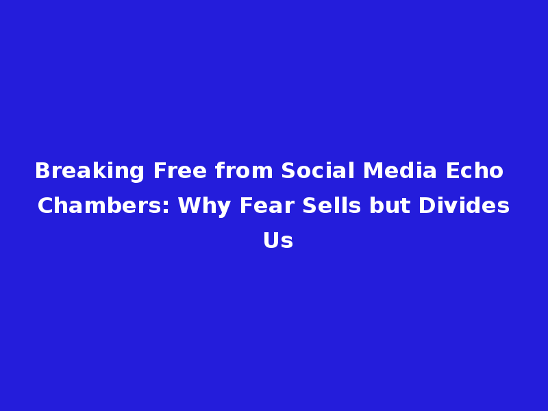 Breaking Free from Social Media Echo Chambers: Why Fear Sells but Divides Us
