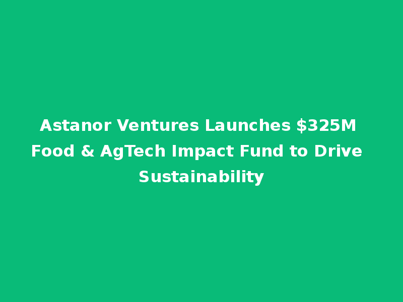 Astanor Ventures Launches $325M Food & AgTech Impact Fund to Drive Sustainability