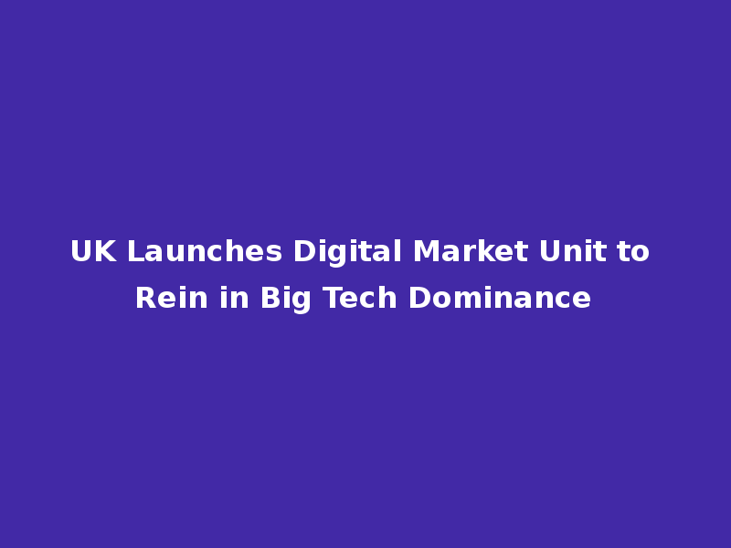 UK Launches Digital Market Unit to Rein in Big Tech Dominance