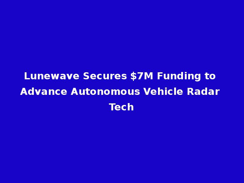 Lunewave Secures $7M Funding to Advance Autonomous Vehicle Radar Tech