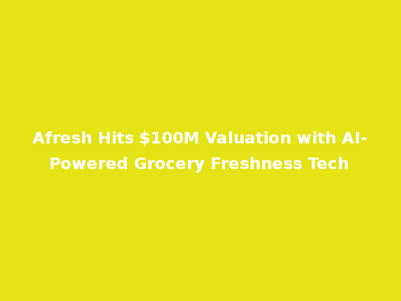 Afresh Hits $100M Valuation with AI-Powered Grocery Freshness Tech