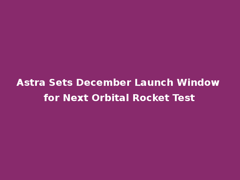 Astra Sets December Launch Window for Next Orbital Rocket Test