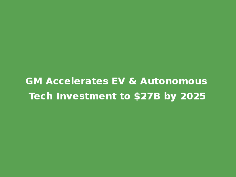 GM Accelerates EV & Autonomous Tech Investment to $27B by 2025