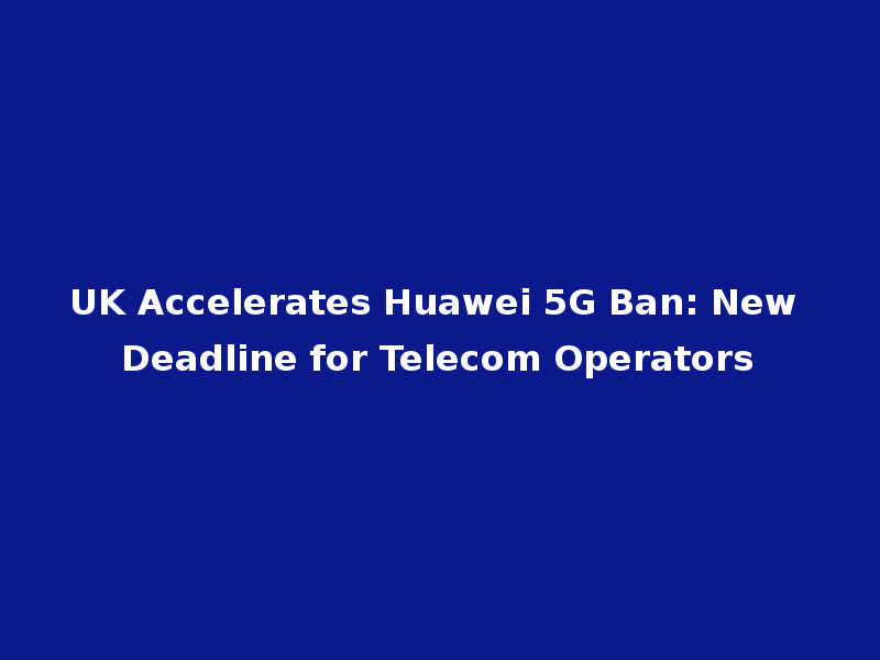 UK Accelerates Huawei 5G Ban: New Deadline for Telecom Operators
