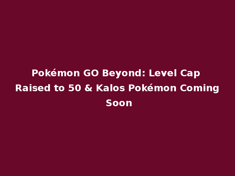 Pokémon GO Beyond: Level Cap Raised to 50 & Kalos Pokémon Coming Soon