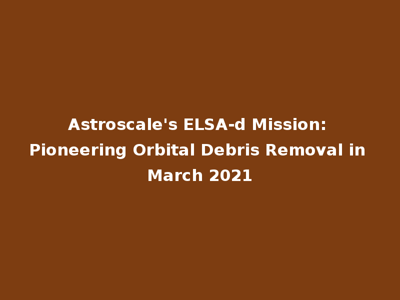 Astroscale's ELSA-d Mission: Pioneering Orbital Debris Removal in March 2021