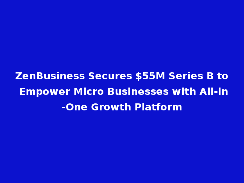 ZenBusiness Secures $55M Series B to Empower Micro Businesses with All-in-One Growth Platform
