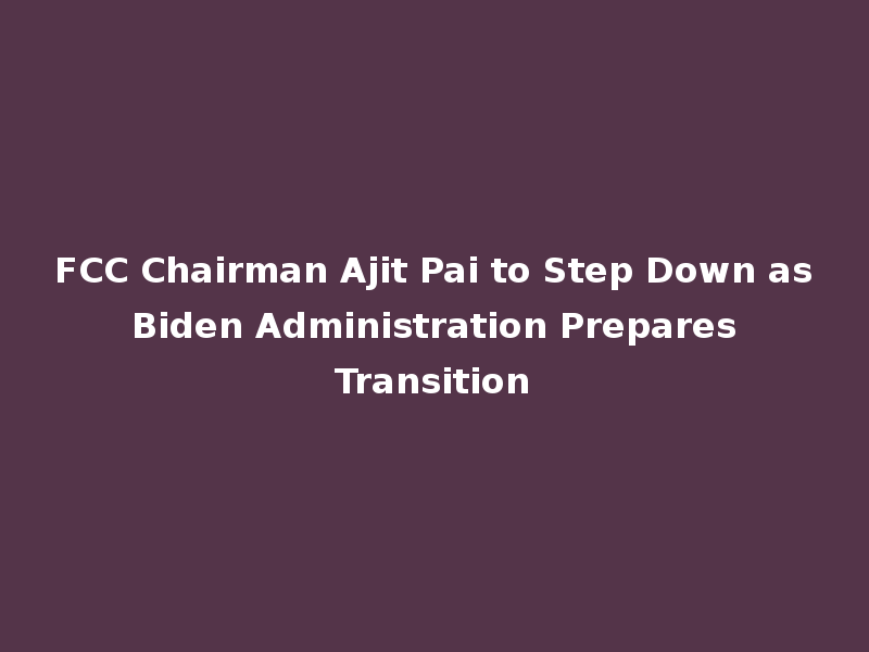 FCC Chairman Ajit Pai to Step Down as Biden Administration Prepares Transition
