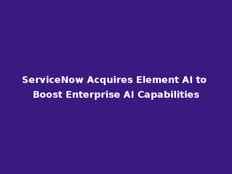 ServiceNow Acquires Element AI to Boost Enterprise AI Capabilities