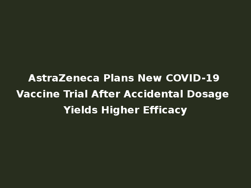AstraZeneca Plans New COVID-19 Vaccine Trial After Accidental Dosage Yields Higher Efficacy
