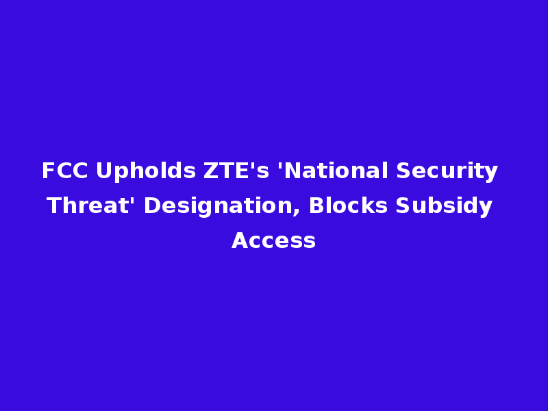 FCC Upholds ZTE's 'National Security Threat' Designation, Blocks Subsidy Access