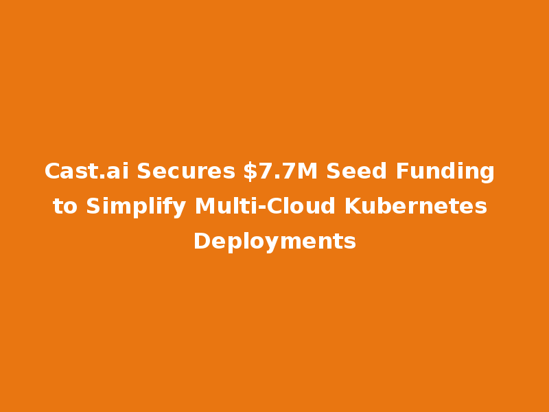 Cast.ai Secures $7.7M Seed Funding to Simplify Multi-Cloud Kubernetes Deployments