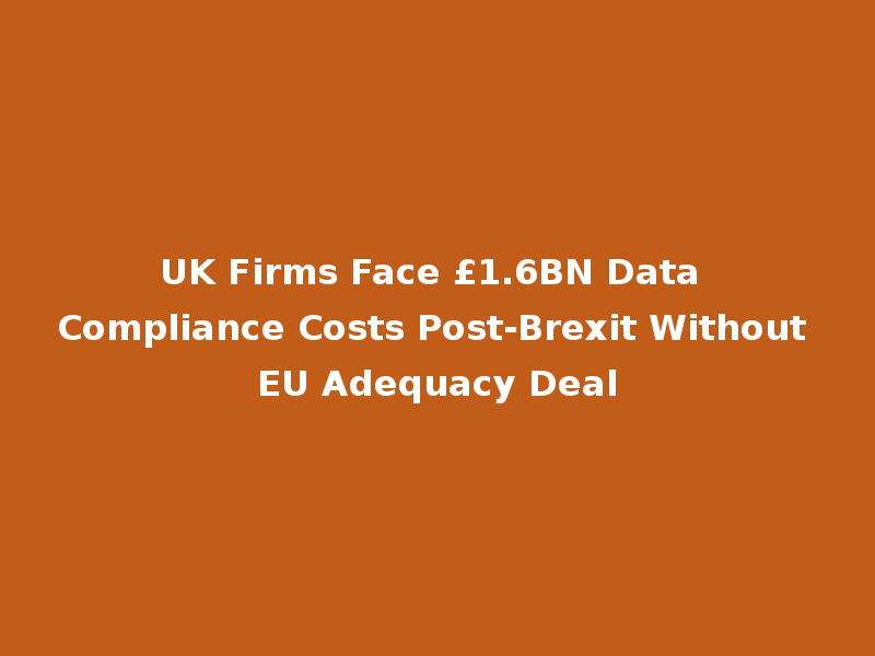 UK Firms Face £1.6BN Data Compliance Costs Post-Brexit Without EU Adequacy Deal
