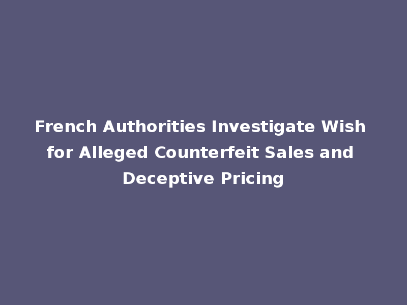 French Authorities Investigate Wish for Alleged Counterfeit Sales and Deceptive Pricing