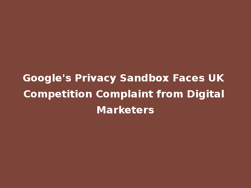 Google's Privacy Sandbox Faces UK Competition Complaint from Digital Marketers