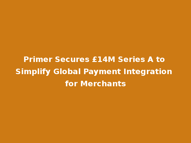 Primer Secures £14M Series A to Simplify Global Payment Integration for Merchants