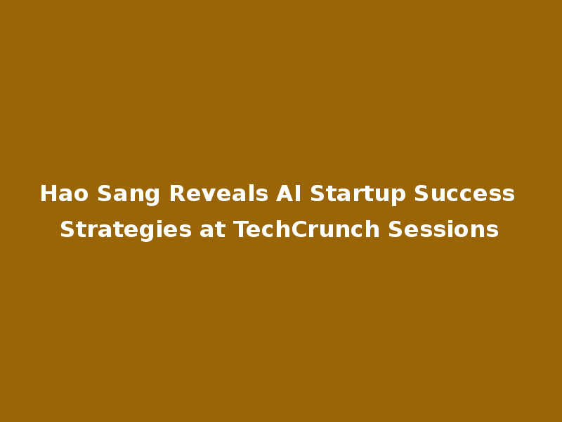 Hao Sang Reveals AI Startup Success Strategies at TechCrunch Sessions